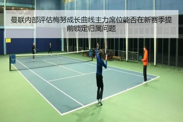 曼联内部评估梅努成长曲线主力席位能否在新赛季提前锁定归属问题