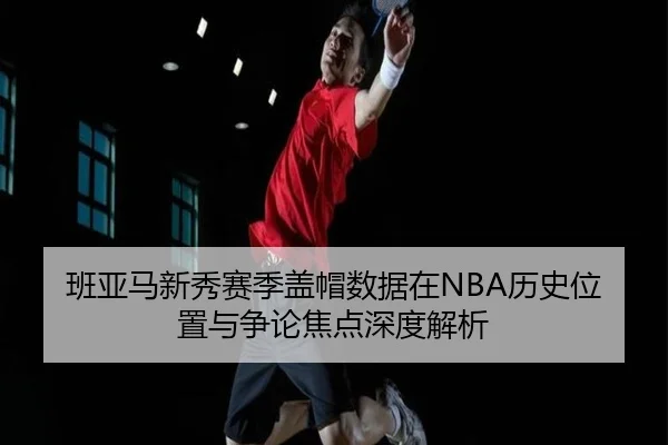 班亚马新秀赛季盖帽数据在NBA历史位置与争论焦点深度解析